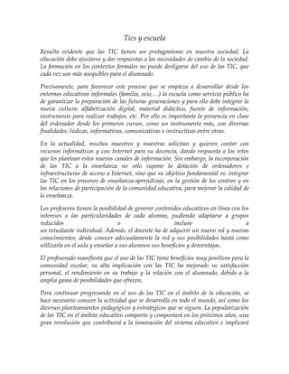 Tics y escuela
Resulta evidente que las TIC tienen un protagonismo en nuestra sociedad. La
educación debe ajustarse y dar respuestas a las necesidades de cambio de la sociedad.
La formación en los contextos formales no puede desligarse del uso de las TIC, que
cada vez son más asequibles para el alumnado.
Precisamente, para favorecer este proceso que se empieza a desarrollar desde los
entornos educativos informales (familia, ocio,…) la escuela como servicio público ha
de garantizar la preparación de las futuras generaciones y para ello debe integrar la
nueva cultura: alfabetización digital, material didáctico, fuente de información,
instrumento para realizar trabajos, etc. Por ello es importante la presencia en clase
del ordenador desde los primeros cursos, como un instrumento más, con diversas
finalidades: lúdicas, informativas, comunicativas e instructivas entre otras.
En la actualidad, muchos maestros y maestras solicitan y quieren contar con
recursos informáticos y con Internet para su docencia, dando respuesta a los retos
que les plantean estos nuevos canales de información. Sin embargo, la incorporación
de las TIC a la enseñanza no sólo supone la dotación de ordenadores e
infraestructuras de acceso a Internet, sino que su objetivo fundamental es: integrar
las TIC en los procesos de enseñanza-aprendizaje, en la gestión de los centros y en
las relaciones de participación de la comunidad educativa, para mejorar la calidad de
la enseñanza.
Los profesores tienen la posibilidad de generar contenidos educativos en línea con los
intereses o las particularidades de cada alumno, pudiendo adaptarse a grupos
reducidos o incluso a
un estudiante individual. Además, el docente ha de adquirir un nuevo rol y nuevos
conocimientos, desde conocer adecuadamente la red y sus posibilidades hasta como
utilizarla en el aula y enseñar a sus alumnos sus beneficios y desventajas.
El profesorado manifiesta que el uso de las TIC tiene beneficios muy positivos para la
comunidad escolar, su alta implicación con las TIC ha mejorado su satisfacción
personal, el rendimiento en su trabajo y la relación con el alumnado, debido a la
amplia gama de posibilidades que ofrecen.
Para continuar progresando en el uso de las TIC en el ámbito de la educación, se
hace necesario conocer la actividad que se desarrolla en todo el mundo, así como los
diversos planteamientos pedagógicos y estratégicos que se siguen. La popularización
de las TIC en el ámbito educativo comporta y comportará en los próximos años, una
gran revolución que contribuirá a la innovación del sistema educativo e implicará
 