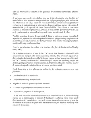 retos de renovación y mejora de los procesos de enseñanza-aprendizaje (Albero,
2002).
Si queremos que nuestra sociedad no solo sea de la información, sino también del
conocimiento, será necesario trabajar desde un enfoque pedagógico para realizar un
uso adecuado de las TIC, a través del cual la creación de comunidades de aprendizaje
virtuales y el tratamiento de la información, la generación de nuevas estrategias de
comunicación y de aprendizaje sean imprescindibles. Para llevar a cabo estas
acciones se necesita un profesorado formado en este ámbito, que involucre a las TIC
en la enseñanza de su alumnado y los oriente en un uso adecuado de ellas.
También conviene destacar la necesidad de llevar a cabo una nueva campaña de
información y formación adecuada para el alumnado, progenitores y profesorado en
el ámbito de las TIC. Creemos que dicha formación debe basarse en dos perspectivas,
una tecnológica y otra humanística.
Es decir, que atienda a los medios, pero también a los fines de la educación (Naval y
otros, 2003).
En el ámbito educativo el uso de las TIC no se debe limitar a transmitir sólo
conocimientos, aunque estos sean necesarios; además, debe procurar capacitar en
determinadas destrezas la necesidad de formar en una actitud sanamente crítica ante
las TIC. Con esto, queremos decir saber distinguir en qué nos ayudan y en qué nos
limitan, para poder actuar en consecuencia. Este proceso debe estar presente y darse
de manera integrada en la familia, en la escuela y en la sociedad.
Desde la escuela se debe plantear la utilización del ordenador como recurso para
favorecer:
 La estimulación de la creatividad.
 La experimentación y manipulación.
 Respetar el ritmo de aprendizaje de los alumnos.
 El trabajo en grupo favoreciendo la socialización.
 La curiosidad y espíritu de investigación.
Las TICs en educación permiten el desarrollo de competencias en el procesamiento y
manejo de la información, el manejo de hardware y software entre otras, desde
diversas áreas del conocimiento, esto se da porque ahora estamos con una generación
de niños/as a los cuales les gusta todo en la virtualidad por diversos motivos y ellos
mismos lo demandan.
 
