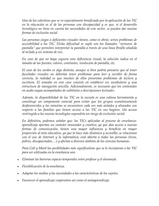 Uno de los colectivos que se ve especialmente beneficiado por la aplicación de las TIC
en la educación es el de las personas con discapacidad y es que, si el desarrollo
tecnológico no tiene en cuenta las necesidades de este sector, se pueden dar nuevas
formas de exclusión social.
Las personas ciegas o deficientes visuales tienen, como es obvio, serios problemas de
accesibilidad a las TIC. Dicha dificultad se suple con los llamados “revisores de
pantalla” que permiten interpretar la pantalla a través de una línea Braille añadida
al teclado y un sistema de voz.
En caso de que no haya ceguera sino deficiencia visual, la solución radica en el
tamaño de las fuentes, colores, contrastes, resolución de pantalla, etc.
El caso de los sordos es algo distinto, aunque si bien podría pensarse que al tener
facultades visuales no deberían tener problemas para leer y escribir de forma
correcta, la realidad es que muchos de ellos presentan problemas de lectura y
escritura. El remedio en este caso consiste en establecer un vocabulario y una
estructura de navegación sencilla. Adicionalmente, es necesario que los contenidos
en audio vayan acompañados de subtítulos o descripciones textuales.
Además, la disponibilidad de las TIC en la escuela es una valiosa herramienta y
constituye un componente esencial para evitar que los grupos económicamente
desfavorecidos y las minorías se encuentren cada vez más aislados y alineados con
respecto a las familias que tienen acceso a las TIC en sus hogares. Un acceso
restringido a las nuevas tecnologías supondría un riesgo de exclusión social.
En definitiva, podemos señalar que: las TICs aplicadas al proceso de enseñanza-
aprendizaje aportan un carácter innovador y creativo, ya que dan acceso a nuevas
formas de comunicación; tienen una mayor influencia y beneficia en mayor
proporción al área educativa, ya que la hace más dinámica y accesible; se relacionan
con el uso de Internet y la informática; está abierta a todas las personas (ricos,
pobres, discapacitados,…) y afectan a diversos ámbitos de las ciencias humanas.
Para Coll y Martí las posibilidades más significativas que se le incorporan a las TIC
para ser utilizadas en la enseñanza son:
 Eliminar las barreras espacio-temporales entre profesor y el alumno/a.
 Flexibilización de la enseñanza.
 Adaptar los medios y las necesidades a las características de los sujetos.
 Favorecer el aprendizaje cooperativo así como el autoaprendizaje.
 