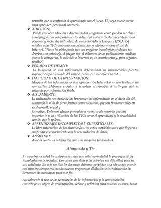 permitir que se confunda el aprendizaje con el juego. El juego puede servir
para aprender, pero no al contrario.
 ADICCIÓN:
Puede provocar adicción a determinados programas como pueden ser chats,
videojuegos. Los comportamientos adictivos pueden trastornar el desarrollo
personal y social del individuo. Al respecto Adès y Lejoyeux (2003: 95)
señalan a las TIC como una nueva adicción y advierten sobre el uso de
Internet: “No se ha visto jamás que un progreso tecnológico produzca tan
deprisa una patología. A juzgar por el volumen de las publicaciones médicas
que se le consagran, la adicción a Internet es un asunto serio y, para algunos,
temible”.
 PÉRDIDA DE TIEMPO:
La búsqueda de una información determinada en innumerables fuentes
supone tiempo resultado del amplio “abanico” que ofrece la red.
 FIABILIDAD DE LA INFORMACIÓN:
Muchas de las informaciones que aparecen en Internet o no son fiables, o no
son lícitas. Debemos enseñar a nuestros alumnos/as a distinguir qué se
entiende por información fiable.
 AISLAMIENTO:
La utilización constante de las herramientas informáticas en el día a día del
alumno/a lo aísla de otras formas comunicativas, que son fundamentales en
su desarrollo social y
formativo. Debemos educar y enseñar a nuestros alumnos/as que tan
importante es la utilización de las TICs como el aprendizaje y la sociabilidad
con los que lo rodean.
 APRENDIZAJES INCOMPLETOS Y SUPERFICIALES:
La libre interacción de los alumnos/as con estos materiales hace que lleguen a
confundir el conocimiento con la acumulación de datos.
 ANSIEDAD:
Ante la continua interacción con una máquina (ordenador).
Alumnado y Tic
En nuestra sociedad los niños/as asumen con total normalidad la presencia de las
tecnologías en la sociedad. Conviven con ellas y las adoptan sin dificultad para su
uso cotidiano. En este sentido los docentes debemos propiciar una educación acorde
con nuestro tiempo realizando nuevas propuestas didácticas e introduciendo las
herramientas necesarias para este fin.
Actualmente el uso de las tecnologías de la información y la comunicación
constituye un objeto de preocupación, debate y reflexión para muchos autores, tanto
 