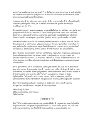 a nivel nacional como internacional. Pero dicha preocupación aún no se ha traducido
en un intento sistemático y organizado de realizar actividades pertinentes en favor
de un uso adecuado de las tecnologías.
Así pues, uno de los retos más importantes de los profesionales de la educación debe
centrarse, sin lugar a dudas, en el estudio de la relación que los alumnos/as
establecen con las TIC.
Es necesario conocer y comprender en profundidad cómo las utilizan, para qué y con
qué frecuencia lo hacen, así como la importancia que tienen en su vida cotidiana.
También es interesante conocer cómo estás tecnologías mediatizan sus relaciones
interpersonales con sus pares y adultos (padres, madres, profesorado, etcétera.).
Dentro del contexto social, los alumnos/as mantienen una estrecha relación con las
tecnologías de la información y la comunicación debido a que se han convertido en
una poderosa herramienta que les facilita información, comunicación y potencia el
desarrollo de habilidades y nuevas formas de construcción del conocimiento.
Las TIC como el ordenador, Internet y el teléfono móvil, han propiciado acelerados e
innovadores cambios en nuestra sociedad, principalmente, porque poseen un
carácter de interactividad. Las personas, a través de su uso, pueden interactuar con
otras personas o medios mientras nos ofrecen posibilidades que anteriormente eran
desconocidas.
De lo que se trata con el uso de estas tecnologías dentro del aula, no es, transmitir
una información determinada, sino de enseñar a aprender a lo largo de toda la vida.
Los centros educativos tienen que preparar a sus alumnos/as para, no solo acceder a
la información, sino también saber “crear” conocimiento basado en dicha
información. Deben saber seleccionar, valorar, criticar, desechar y utilizar
adecuadamente dicha información a la que tienen acceso desde sus puestos escolares.
Las TIC se pueden analizar y clasificar en distintitos tipos. Desde nuestra
perspectiva consideramos tres tipos de usos esenciales:
1) Lúdico y de Ocio.
2) Comunicación e Información.
3) Educativo.
Familia y Tic
Las TIC propician nuevos espacios y oportunidades de cooperación y participación,
lo que conlleva a un aprendizaje cooperativo. Es indiscutible que las TIC son una
poderosa herramienta que facilita la información y la comunicación, con
 