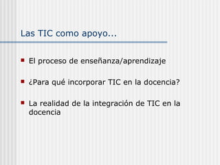 Las TIC como apoyo...
 El proceso de enseñanza/aprendizaje
 ¿Para qué incorporar TIC en la docencia?
 La realidad de la integración de TIC en la
docencia
 