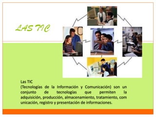 LAS TIC




 Las TIC
 (Tecnologías de la Información y Comunicación) son un
 conjunto      de      tecnologías    que     permiten   la
 adquisición, producción, almacenamiento, tratamiento, com
 unicación, registro y presentación de informaciones.
 