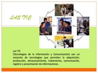 LAS TIC




 Las TIC
 (Tecnologías de la Información y Comunicación) son un
 conjunto de tecnologías que permiten la adquisición,
 producción, almacenamiento, tratamiento, comunicación,
 registro y presentación de informaciones.
 
