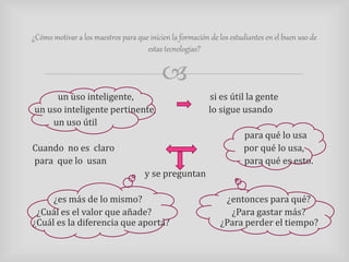 ¿Cómo motivar a los maestros para que inicien la formación de los estudiantes en el buen uso de 
estas tecnologías? 
 
un uso inteligente, si es útil la gente 
un uso inteligente pertinente, lo sigue usando 
un uso útil 
para qué lo usa 
Cuando no es claro por qué lo usa, 
para que lo usan para qué es esto. 
y se preguntan 
¿es más de lo mismo? ¿entonces para qué? 
¿Cuál es el valor que añade? ¿Para gastar más? 
¿Cuál es la diferencia que aporta? ¿Para perder el tiempo? 
 