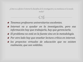 ¿Cómo va a afectar el internet la disciplina de la investigación y su enseñanza en la escuela 
media? 
 
Tenemos profesores universitarios excelentes. 
Internet va a ayudar en la investigación, pero esa 
información hay que trabajarla, hay que gerenciarla. 
El problema no está en la fuente sino en la metodología. 
Por otro lado hay que enseñar lectura crítica en internet. 
los proyectos virtuales de educación que no existen 
realmente, que son volátiles. 
