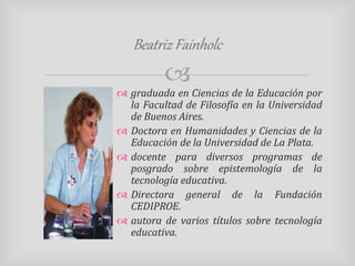 Beatriz Fainholc 
 
 graduada en Ciencias de la Educación por 
la Facultad de Filosofía en la Universidad 
de Buenos Aires. 
 Doctora en Humanidades y Ciencias de la 
Educación de la Universidad de La Plata. 
 docente para diversos programas de 
posgrado sobre epistemología de la 
tecnología educativa. 
 Directora general de la Fundación 
CEDIPROE. 
 autora de varios títulos sobre tecnología 
educativa. 
 