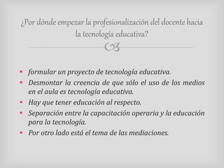¿Por dónde empezar la profesionalización del docente hacia 
la tecnología educativa? 
 
 formular un proyecto de tecnología educativa. 
 Desmontar la creencia de que sólo el uso de los medios 
en el aula es tecnología educativa. 
 Hay que tener educación al respecto. 
 Separación entre la capacitación operaria y la educación 
para la tecnología. 
 Por otro lado está el tema de las mediaciones. 
 