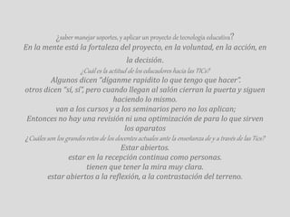 ¿saber manejar soportes, y aplicar un proyecto de tecnología educativa? 
En la mente está la fortaleza del proyecto, en la voluntad, en la acción, en 
la decisión. 
¿Cuál es la actitud de los educadores hacia las TICs? 
Algunos dicen “díganme rapidito lo que tengo que hacer”. 
otros dicen “sí, sí”, pero cuando llegan al salón cierran la puerta y siguen 
haciendo lo mismo. 
van a los cursos y a los seminarios pero no los aplican; 
Entonces no hay una revisión ni una optimización de para lo que sirven 
los aparatos 
¿Cuáles son los grandes retos de los docentes actuales ante la enseñanza de y a través de las Tics? 
Estar abiertos. 
estar en la recepción continua como personas. 
tienen que tener la mira muy clara. 
estar abiertos a la reflexión, a la contrastación del terreno. 
 