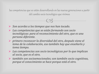 las competencias que se están desarrollando en las nuevas generaciones a partir 
del cambio socio tecnológico que vivimos 
 
 Son acordes a los tiempos que nos han tocado. 
 Las competencias que se están formando son socio 
tecnológicas: para el reconocimiento del otro, que es una 
persona diferente. 
 primero reconocer la diversidad del otro, después viene el 
tema de la colaboración, eso también hay que enseñarlo y 
toma tiempo. 
 Las competencias son socio tecnológicas por lo que implican 
al socio, que es el otro. 
 también son socioemocionales; son también socio cognitivas, 
porque el conocimiento se hace porque está el otro. 
 