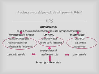 ¿Háblenos acerca del proyecto de la Hipermedia Batea? 
 
HIPERMEDIA; 
es una enciclopedia sobre tecnología apropiada y crítica. 
investigación previa CD-Rom, multimedia 
redes conceptuales conectividad por PDF 
redes semánticas boom de la internet en la web 
selección de imágenes por correo 
se implementó 
pequeña escala mediana escala gran escala 
Investigación acción 
 
