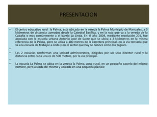 PRESENTACION

•   El centro educativo rural la Palma, esta ubicado en la vereda la Palma Municipio de Manizales, a 3
    kilómetros de distancia ,tomados desde la Catedral Basílica, y en la ruta que va a la vereda de la
    Cabaña o mas comúnmente a el barrio La Linda. En el año 2004, mediante resolución 201, fue
    asociada con la escuela urbana Antonio José de Sucre que se ubica a 2 kilómetros en la misma
    referencia de la Palma, pero se ubica a 100 metros de la carretera principal, en la vía terciaria que
    va a la escuela de trabajo La linda y en el sector que hoy se conoce como los zagales.
•
•   Las 2 escuelas conforman una unidad administrativa, dirigidas por un solo director rural y la
    distancia entre cada una es de 500 metros, por la vía principal.
•
•   La escuela La Palma se ubica en la vereda la Palma, zona rural, en un pequeño caserío del mismo
    nombre, pero aislada del mismo y ubicada en una pequeña planicie
 
