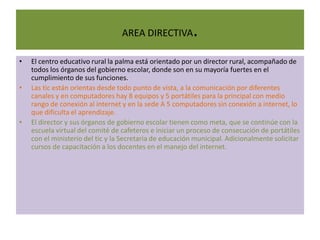 AREA DIRECTIVA          .
•   El centro educativo rural la palma está orientado por un director rural, acompañado de
    todos los órganos del gobierno escolar, donde son en su mayoría fuertes en el
    cumplimiento de sus funciones.
•   Las tic están orientas desde todo punto de vista, a la comunicación por diferentes
    canales y en computadores hay 8 equipos y 5 portátiles para la principal con medio
    rango de conexión al internet y en la sede A 5 computadores sin conexión a internet, lo
    que dificulta el aprendizaje.
•   El director y sus órganos de gobierno escolar tienen como meta, que se continúe con la
    escuela virtual del comité de cafeteros e iniciar un proceso de consecución de portátiles
    con el ministerio del tic y la Secretaria de educación municipal. Adicionalmente solicitar
    cursos de capacitación a los docentes en el manejo del internet.
 
