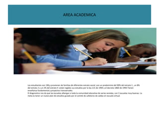 AREA ACADEMICA




Los estudiantes son 190,y provienen de familias de diferentes estrato social ,con un predominio del 90% del estrato 1 , un 8%
del estrato 2 y un 2% del estrato 4 .están regidos sus estudios por la ley 115 de 1994 y el decreto 1860 de 1994.Tienen
enseñanza fundamental y proyectos transversales.
El diagnostico nos da que las escuelas albergan a toda la comunidad educativa de varias veredas, con 2 escuelas muy buenas. La
meta es tener un nuevo plan de estudios guiado por el comité de cafeteros de caldas en escuela virtual.
 