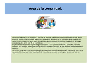 Área de la comunidad.




La comunidad educativa esta compuesta por todas las personas que en una u otra forma interactúan en el centro
educativo ,pero se tiene como base, la asamblea de padres de familia que es un suborgano de participación con
funciones determinadas por la ley. Todos los órganos del gobierno escolar, la asociación de padres de familia y la
escuela de padres son la base de un buen trabajo.
Hay dificultad al organizar los órganos del gobierno escolar y no hay asociación debido a que no hay suficientes
miembros asociados por el trabajo de ellos y las restricciones efectuadas por ley que delimitan exageradamente sus
funciones
Como meta nos proponemos tener todos los órganos del gobierno escolar y capacitar a la asamblea de padres en el
uso racional de tics en sus hijos y la utilización de nuevas herramientas de consulta para estudiantes, ´padres, y
docentes.
 