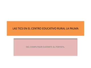 LAS TICS EN EL CENTRO EDUCATIVO RURAL LA PALMA




         DEL COMPUTAOR ELEFANTE AL PORTATIL.
 