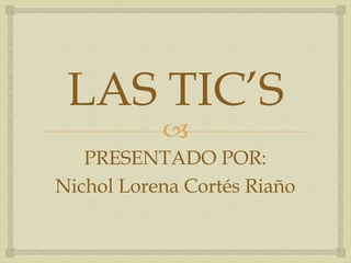 
LAS TIC’S
PRESENTADO POR:
Nichol Lorena Cortés Riaño
 