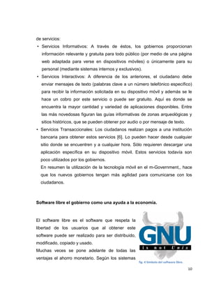 de servicios:
• Servicios Informativos: A través de éstos, los gobiernos proporcionan
  información relevante y gratuita para todo público (por medio de una página
  web adaptada para verse en dispositivos móviles) o únicamente para su
  personal (mediante sistemas internos y exclusivos).
• Servicios Interactivos: A diferencia de los anteriores, el ciudadano debe
  enviar mensajes de texto (palabras clave a un número telefónico específico)
  para recibir la información solicitada en su dispositivo móvil y además se le
  hace un cobro por este servicio o puede ser gratuito. Aquí es donde se
  encuentra la mayor cantidad y variedad de aplicaciones disponibles. Entre
  las más novedosas figuran las guías informativas de zonas arqueológicas y
  sitios históricos, que se pueden obtener por audio o por mensaje de texto.
• Servicios Transaccionales: Los ciudadanos realizan pagos a una institución
  bancaria para obtener estos servicios [6]. Lo pueden hacer desde cualquier
  sitio donde se encuentren y a cualquier hora. Sólo requieren descargar una
  aplicación específica en su dispositivo móvil. Estos servicios todavía son
  poco utilizados por los gobiernos.
  En resumen la utilización de la tecnología móvil en el m-Government,, hace
  que los nuevos gobiernos tengan más agilidad para comunicarse con los
  ciudadanos.



Software libre el gobierno como una ayuda a la economía.



El software libre es el software que respeta la
libertad de los usuarios que al obtener este
software puede ser realizado para ser distribuido,
modificado, copiado y usado.
Muchas veces se pone adelante de todas las
ventajas el ahorro monetario. Según los sistemas
                                                     fig. 4 Simbolo del software libre.

                                                                                          10
 