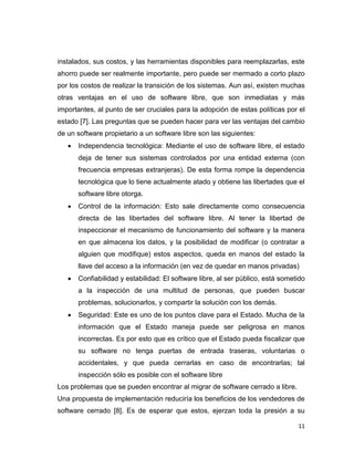 instalados, sus costos, y las herramientas disponibles para reemplazarlas, este
ahorro puede ser realmente importante, pero puede ser mermado a corto plazo
por los costos de realizar la transición de los sistemas. Aun así, existen muchas
otras ventajas en el uso de software libre, que son inmediatas y más
importantes, al punto de ser cruciales para la adopción de estas políticas por el
estado [7]. Las preguntas que se pueden hacer para ver las ventajas del cambio
de un software propietario a un software libre son las siguientes:
      Independencia tecnológica: Mediante el uso de software libre, el estado
       deja de tener sus sistemas controlados por una entidad externa (con
       frecuencia empresas extranjeras). De esta forma rompe la dependencia
       tecnológica que lo tiene actualmente atado y obtiene las libertades que el
       software libre otorga.
      Control de la información: Esto sale directamente como consecuencia
       directa de las libertades del software libre. Al tener la libertad de
       inspeccionar el mecanismo de funcionamiento del software y la manera
       en que almacena los datos, y la posibilidad de modificar (o contratar a
       alguien que modifique) estos aspectos, queda en manos del estado la
       llave del acceso a la información (en vez de quedar en manos privadas)
      Confiabilidad y estabilidad: El software libre, al ser público, está sometido
       a la inspección de una multitud de personas, que pueden buscar
       problemas, solucionarlos, y compartir la solución con los demás.
      Seguridad: Este es uno de los puntos clave para el Estado. Mucha de la
       información que el Estado maneja puede ser peligrosa en manos
       incorrectas. Es por esto que es crítico que el Estado pueda fiscalizar que
       su software no tenga puertas de entrada traseras, voluntarias o
       accidentales, y que pueda cerrarlas en caso de encontrarlas; tal
       inspección sólo es posible con el software libre
Los problemas que se pueden encontrar al migrar de software cerrado a libre.
Una propuesta de implementación reduciría los beneficios de los vendedores de
software cerrado [8]. Es de esperar que estos, ejerzan toda la presión a su

                                                                                 11
 