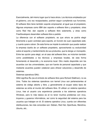 Esencialmente, del mismo lugar que lo hace ahora. Los técnicos empleados por
el gobierno, una vez recapacitados, podrían seguir cumpliendo sus funciones.
El software libre tiene también soporte empresarial, al igual que el propietario.
Algunas empresas como IBM dan soporte a software libre y propietario, otras
como Red Hat, dan soporte a software libre solamente, y otras como
FreeDevelopers desarrollan software libre a pedido.
La diferencia con el software propietario, es que ahora se podría elegir
libremente a quien contratar para soporte, en función de cuan capacitado esté,
y cuanto quiera cobrar. De esta forma se impide la extorsión que puede realizar
la empresa dueña de un software propietario, aprovechando su exclusividad
sobre el soporte y mantenimiento de sus productos, que le otorga un monopolio.
Entre las opción para elegir, en el caso del software libre, se incluirían también
como posibilidades a los técnicos y empresas locales, de esta forma
fomentando el desarrollo y la economía local. Otro medio disponible son los
acuerdos con las universidades, que son fuente de personal capacitado y que
mediante acuerdos pueden colaborar para ofrecer soluciones y desarrollo de
sistemas.
Sistemas operativos GNU.
GNU significa Ñu (es el símbolo de software libre para Richard Stallman), no es
Unix. Todos los sistemas operativos con kernel Linux son pertenecientes al
sistema de código abierto y libre, y generalmente al ocupar estos tipos de
sistemas se entra al mundo del software libre. El utilizar un sistema operativo
Linux, trae al usuario una experiencia parecida a los sistemas operativos
Windows, pero lo más básico es el no tener muchos problemas con virus,
troyanos y gusanos informáticos, así como la seguridad del sistema para los
usuarios que trabajen en él. El sistema operativo Linux, cuenta con diferentes
distribuciones, las más conocidas son: Debian, Red Hat, OpenSuse, Mandriva,
Ubuntu, etc..




                                                                               13
 