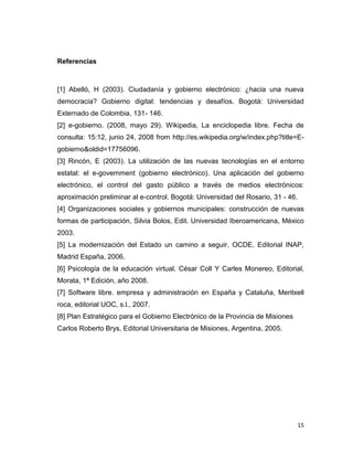 Referencias



[1] Abelló, H (2003). Ciudadanía y gobierno electrónico: ¿hacia una nueva
democracia? Gobierno digital: tendencias y desafíos. Bogotá: Universidad
Externado de Colombia, 131- 146.
[2] e-gobierno. (2008, mayo 29). Wikipedia, La enciclopedia libre. Fecha de
consulta: 15:12, junio 24, 2008 from http://es.wikipedia.org/w/index.php?title=E-
gobierno&oldid=17756096.
[3] Rincón, E (2003). La utilización de las nuevas tecnologías en el entorno
estatal: el e-government (gobierno electrónico). Una aplicación del gobierno
electrónico, el control del gasto público a través de medios electrónicos:
aproximación preliminar al e-control. Bogotá: Universidad del Rosario, 31 - 46.
[4] Organizaciones sociales y gobiernos municipales: construcción de nuevas
formas de participación, Silvia Bolos, Edit. Universidad Iberoamericana, México
2003.
[5] La modernización del Estado un camino a seguir, OCDE, Editorial INAP,
Madrid España, 2006.
[6] Psicología de la educación virtual. César Coll Y Carles Monereo, Editorial,
Morata, 1ª Edición, año 2008.
[7] Software libre. empresa y administración en España y Cataluña, Meritxell
roca, editorial UOC, s.l., 2007.
[8] Plan Estratégico para el Gobierno Electrónico de la Provincia de Misiones
Carlos Roberto Brys, Editorial Universitaria de Misiones, Argentina, 2005.




                                                                                  15
 
