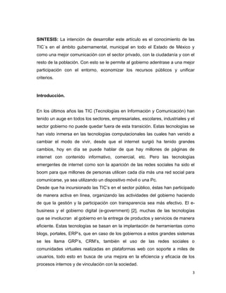 SINTESIS: La intención de desarrollar este artículo es el conocimiento de las
TIC´s en el ámbito gubernamental, municipal en todo el Estado de México y
como una mejor comunicación con el sector privado, con la ciudadanía y con el
resto de la población. Con esto se le permite al gobierno adentrase a una mejor
participación con el entorno, economizar los recursos públicos y unificar
criterios.



Introducción.


En los últimos años las TIC (Tecnologías en Información y Comunicación) han
tenido un auge en todos los sectores, empresariales, escolares, industriales y el
sector gobierno no puede quedar fuera de esta transición. Estas tecnologías se
han visto inmersa en las tecnologías computacionales las cuales han venido a
cambiar el modo de vivir, desde que el internet surgió ha tenido grandes
cambios, hoy en día se puede hablar de que hay millones de páginas de
internet con contenido informativo, comercial, etc. Pero las tecnologías
emergentes de internet como son la aparición de las redes sociales ha sido el
boom para que millones de personas utilicen cada día más una red social para
comunicarse, ya sea utilizando un dispositivo móvil o una Pc.
Desde que ha incursionado las TIC‟s en el sector público, éstas han participado
de manera activa en línea, organizando las actividades del gobierno haciendo
de que la gestión y la participación con transparencia sea más efectivo. El e-
business y el gobierno digital (e-government) [2], muchas de las tecnologías
que se involucran al gobierno en la entrega de productos y servicios de manera
eficiente. Estas tecnologías se basan en la implantación de herramientas como
blogs, portales, ERP‟s, que en caso de los gobiernos a estos grandes sistemas
se les llama GRP‟s, CRM‟s, también el uso de las redes sociales o
comunidades virtuales realizadas en plataformas web con soporte a miles de
usuarios, todo esto en busca de una mejora en la eficiencia y eficacia de los
procesos internos y de vinculación con la sociedad.
                                                                                3
 