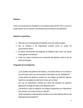 Objetivo.



Crear una conciencia en el gobierno y municipios acerca de las TIC‟s y como se
puede utilizar de una manera más efectiva para la solución de problemas.



Objetivos específicos.



      Describir el uso tecnologías emergentes como las redes sociales.
      Dar un enfoque a los dispositivos móviles como un medio de
       comunicación eficaz.
      El utilizar herramientas tecnológicas de Software libre como una ayuda
       evitar gastos innecesarios.
      Crear una mejor conciencia en el personal del gobierno ante el uso de
       estas tecnologías.

Preguntas de Investigación.



   -   ¿Los portales del gobierno del estado y municipios tienen una cuenta en
       una red social, para una comunicación más rápida con los ciudadanos?
   -   ¿Cada oficina de gobierno cuenta con una página de atención ágil por
       medio de una página de internet en línea con un blog?
   -   ¿El uso de dispositivos móviles por parte del personal de gobierno
       agilizaría la entrega de datos a las dependencias?
   -   ¿Se llevará a cabo la migración de antiguos dispositivos por dispositivos
       que cuenten con acceso móvil en internet?
   -   ¿Qué importancia costo-beneficio conlleva el uso del software libre en las
       dependencias de gobierno?

                                                                               4
 