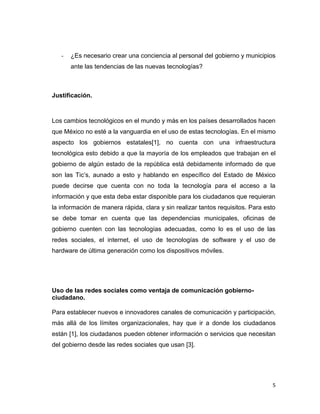 -   ¿Es necesario crear una conciencia al personal del gobierno y municipios
       ante las tendencias de las nuevas tecnologías?



Justificación.



Los cambios tecnológicos en el mundo y más en los países desarrollados hacen
que México no esté a la vanguardia en el uso de estas tecnologías. En el mismo
aspecto los gobiernos estatales[1], no cuenta con una infraestructura
tecnológica esto debido a que la mayoría de los empleados que trabajan en el
gobierno de algún estado de la república está debidamente informado de que
son las Tic‟s, aunado a esto y hablando en específico del Estado de México
puede decirse que cuenta con no toda la tecnología para el acceso a la
información y que esta deba estar disponible para los ciudadanos que requieran
la información de manera rápida, clara y sin realizar tantos requisitos. Para esto
se debe tomar en cuenta que las dependencias municipales, oficinas de
gobierno cuenten con las tecnologías adecuadas, como lo es el uso de las
redes sociales, el internet, el uso de tecnologías de software y el uso de
hardware de última generación como los dispositivos móviles.




Uso de las redes sociales como ventaja de comunicación gobierno-
ciudadano.

Para establecer nuevos e innovadores canales de comunicación y participación,
más allá de los límites organizacionales, hay que ir a donde los ciudadanos
están [1], los ciudadanos pueden obtener información o servicios que necesitan
del gobierno desde las redes sociales que usan [3].




                                                                                 5
 