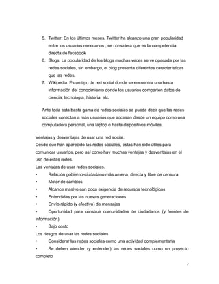 5. Twitter: En los últimos meses, Twitter ha alcanzo una gran popularidad
       entre los usuarios mexicanos , se considera que es la competencia
       directa de facebook
    6. Blogs: La popularidad de los blogs muchas veces se ve opacada por las
       redes sociales, sin embargo, el blog presenta diferentes características
       que las redes.
    7. Wikipedia: Es un tipo de red social donde se encuentra una basta
       información del conocimiento donde los usuarios comparten datos de
       ciencia, tecnología, historia, etc.

    Ante toda esta basta gama de redes sociales se puede decir que las redes
    sociales conectan a más usuarios que accesan desde un equipo como una
    computadora personal, una laptop o hasta dispositivos móviles.

Ventajas y desventajas de usar una red social.
Desde que han aparecido las redes sociales, estas han sido útiles para
comunicar usuarios, pero así como hay muchas ventajas y desventajas en el
uso de estas redes.
Las ventajas de usar redes sociales.
•      Relación gobierno-ciudadano más amena, directa y libre de censura
•      Motor de cambios
•      Alcance masivo con poca exigencia de recursos tecnológicos
•      Entendidas por las nuevas generaciones
•      Envío rápido (y efectivo) de mensajes
•      Oportunidad para construir comunidades de ciudadanos (y fuentes de
información).
•      Bajo costo
Los riesgos de usar las redes sociales.
•      Considerar las redes sociales como una actividad complementaria
•      Se deben atender (y entender) las redes sociales como un proyecto
completo
                                                                                  7
 