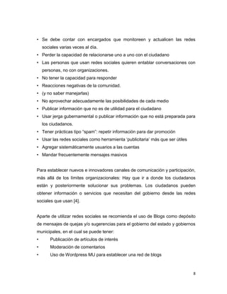 • Se debe contar con encargados que monitoreen y actualicen las redes
    sociales varias veces al día.
• Perder la capacidad de relacionarse uno a uno con el ciudadano
• Las personas que usan redes sociales quieren entablar conversaciones con
    personas, no con organizaciones.
• No tener la capacidad para responder
• Reacciones negativas de la comunidad.
• (y no saber manejarlas)
• No aprovechar adecuadamente las posibilidades de cada medio
• Publicar información que no es de utilidad para el ciudadano
• Usar jerga gubernamental o publicar información que no está preparada para
    los ciudadanos.
• Tener prácticas tipo “spam”: repetir información para dar promoción
• Usar las redes sociales como herramienta „publicitaria‟ más que ser útiles
• Agregar sistemáticamente usuarios a las cuentas
• Mandar frecuentemente mensajes masivos


Para establecer nuevos e innovadores canales de comunicación y participación,
más allá de los límites organizacionales: Hay que ir a donde los ciudadanos
están y posteriormente solucionar sus problemas. Los ciudadanos pueden
obtener información o servicios que necesitan del gobierno desde las redes
sociales que usan [4].


Aparte de utilizar redes sociales se recomienda el uso de Blogs como depósito
de mensajes de quejas y/o sugerencias para el gobierno del estado y gobiernos
municipales, en el cual se puede tener:
•       Publicación de artículos de interés
•       Moderación de comentarios
•       Uso de Wordpress MU para establecer una red de blogs



                                                                               8
 