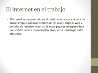 El internet en el trabajo
• El internet se a convertido en el medio mas usado a la hora de
buscar empleo con mas del 80% de los casos. Paginas web y
portales de empleo. Algunas de estas paginas se especializan
por sectores como tecnoempleo, itworks en tecnología entre
otras mas.
 