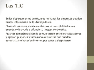 Las TIC
En los departamentos de recursos humanos las empresas pueden
buscar información de los trabajadores.
El uso de las redes sociales u otras webs da visibilidad a una
empresa y le ayuda a difundir su imagen corporativa.
*Las tics también facilitan la comunicación entre los trabajadores
y agilizan gestiones y tareas administrativas que pueden
automatizar o hacer en internet por tener q desplazarse.
 