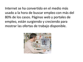 Internet se ha convertido en el medio más
usado a la hora de buscar empleo con más del
80% de los casos. Páginas web y portales de
empleo, están surgiendo y creciendo para
mostrar las ofertas de trabajo disponible.
 