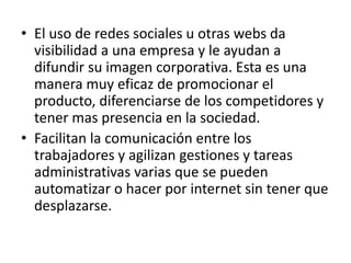 • El uso de redes sociales u otras webs da
visibilidad a una empresa y le ayudan a
difundir su imagen corporativa. Esta es una
manera muy eficaz de promocionar el
producto, diferenciarse de los competidores y
tener mas presencia en la sociedad.
• Facilitan la comunicación entre los
trabajadores y agilizan gestiones y tareas
administrativas varias que se pueden
automatizar o hacer por internet sin tener que
desplazarse.
 