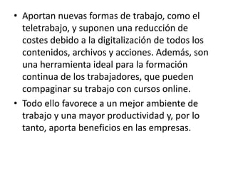 • Aportan nuevas formas de trabajo, como el
teletrabajo, y suponen una reducción de
costes debido a la digitalización de todos los
contenidos, archivos y acciones. Además, son
una herramienta ideal para la formación
continua de los trabajadores, que pueden
compaginar su trabajo con cursos online.
• Todo ello favorece a un mejor ambiente de
trabajo y una mayor productividad y, por lo
tanto, aporta beneficios en las empresas.
 
