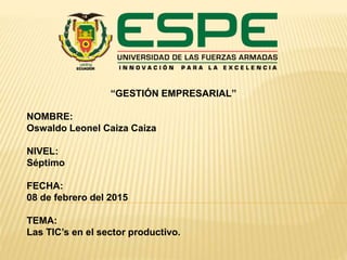 “GESTIÓN EMPRESARIAL”
NOMBRE:
Oswaldo Leonel Caiza Caiza
NIVEL:
Séptimo
FECHA:
08 de febrero del 2015
TEMA:
Las TIC’s en el sector productivo.
 