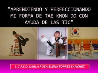 "APRENDIENDO Y PERFECCIONANDO
 MI FORMA DE TAE KWON DO CON
      AYUDA DE LAS TIC"




  L.C.F.Y.D. KARLA ROSA ELENA TORRES SANCHEZ
 