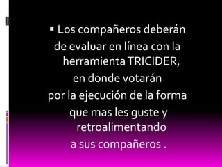  Los compañeros deberán
 de evaluar en línea con la
  herramienta TRICIDER,
      en donde votarán
por la ejecución de la forma
     que mas les guste y
       retroalimentando
     a sus compañeros .
 