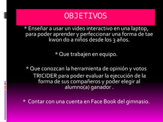OBJETIVOS
* Enseñar a usar un video interactivo en una laptop,
para poder aprender y perfeccionar una forma de tae
          kwon do a niños desde los 3 años.

            * Que trabajen en equipo.

 * Que conozcan la herramienta de opinión y votos
    TRICIDER para poder evaluar la ejecución de la
      forma de sus compañeros y poder elegir al
                alumno(a) ganador .

* Contar con una cuenta en Face Book del gimnasio.
 