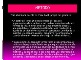 METODO
* Se abrirá una cuenta en Face book propia del gimnasio

* A partir del lunes 26 de Diciembre del 2012 se
 implementará la enseñanza y el perfeccionamiento de las
 formas de los alumnos que son cinta amarrilla a negra ,
 además del método tradicional (imitación), mediante la
 ayuda de un video interactivo con caricaturas , en donde la
 maestra le enseñara a usar el programa (y computadora
 cuando el menor no sepa el manejo de la herramienta).

 * Los alumnos deberán de tomar fotos a sus compañeros y
 subirlas a la pagina del facebook, para que todos los demás
 alumnos los vean. Para que alumnos que todavía no tienen
 el grado para empezar con este método de enseñanza se
 motiven y quieran llegar a esa cinta para usar el programa,
 además de que los padres de familia puedan ver a sus hijos
 utilizando la tecnología en sus clases de tae kwon do.
 