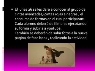  El lunes 26 se les dará a conocer al grupo de
  cintas avanzadas,(cintas rojas a negras ) el
  concurso de formas en el cual participaran:
  Cada alumno deberá de filmarse ejecutando
  su forma y subirla a youtube.
  También se deberán de subir fotos a la nueva
  pagina de face book , realizando la actividad.
 