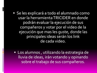  Se les explicará a todo el alumnado como
  usar la herramienta TRICIDER en donde
    podrán evaluar la ejecución de sus
   compañeros y votar por el video de la
  ejecución que mas les guste, donde las
       principales ideas serán los link
               de cada video.

 Los alumnos , utilizando la estrategia de
  lluvia de ideas, irán votando y opinando
     sobre el trabajo de sus compañeros.
 