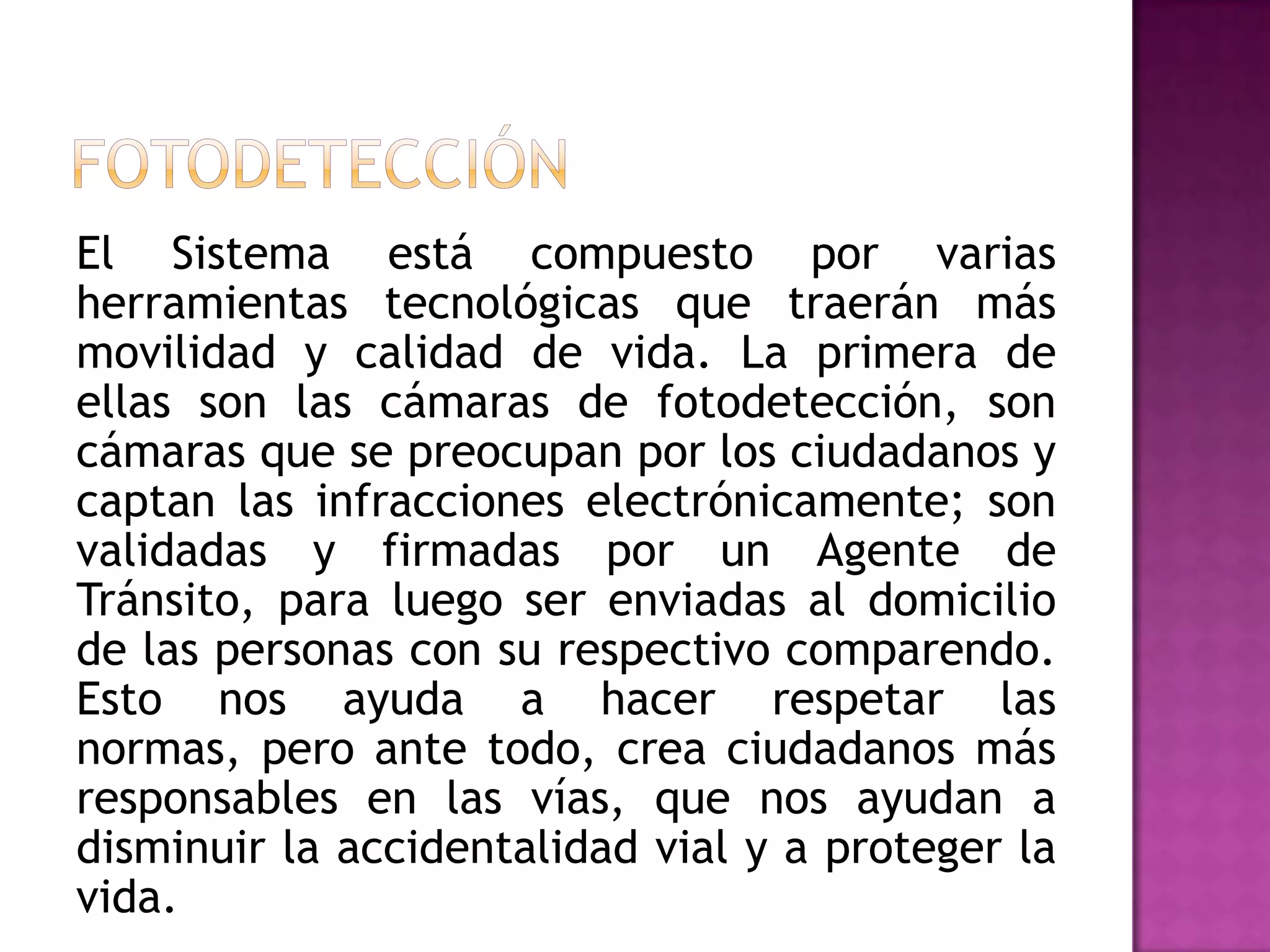 El Sistema está compuesto por varias
herramientas tecnológicas que traerán más
movilidad y calidad de vida. La primera de
ellas son las cámaras de fotodetección, son
cámaras que se preocupan por los ciudadanos y
captan las infracciones electrónicamente; son
validadas y firmadas por un Agente de
Tránsito, para luego ser enviadas al domicilio
de las personas con su respectivo comparendo.
Esto nos ayuda a hacer respetar las
normas, pero ante todo, crea ciudadanos más
responsables en las vías, que nos ayudan a
disminuir la accidentalidad vial y a proteger la
vida.
 