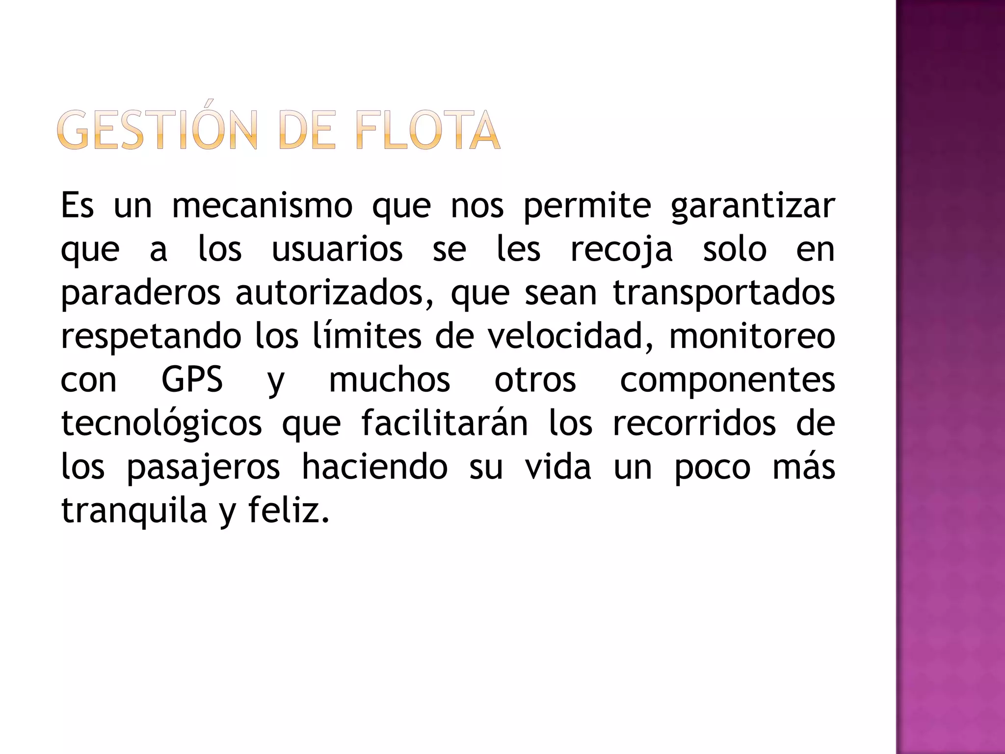 Es un mecanismo que nos permite garantizar
que a los usuarios se les recoja solo en
paraderos autorizados, que sean transportados
respetando los límites de velocidad, monitoreo
con GPS y muchos otros componentes
tecnológicos que facilitarán los recorridos de
los pasajeros haciendo su vida un poco más
tranquila y feliz.
 