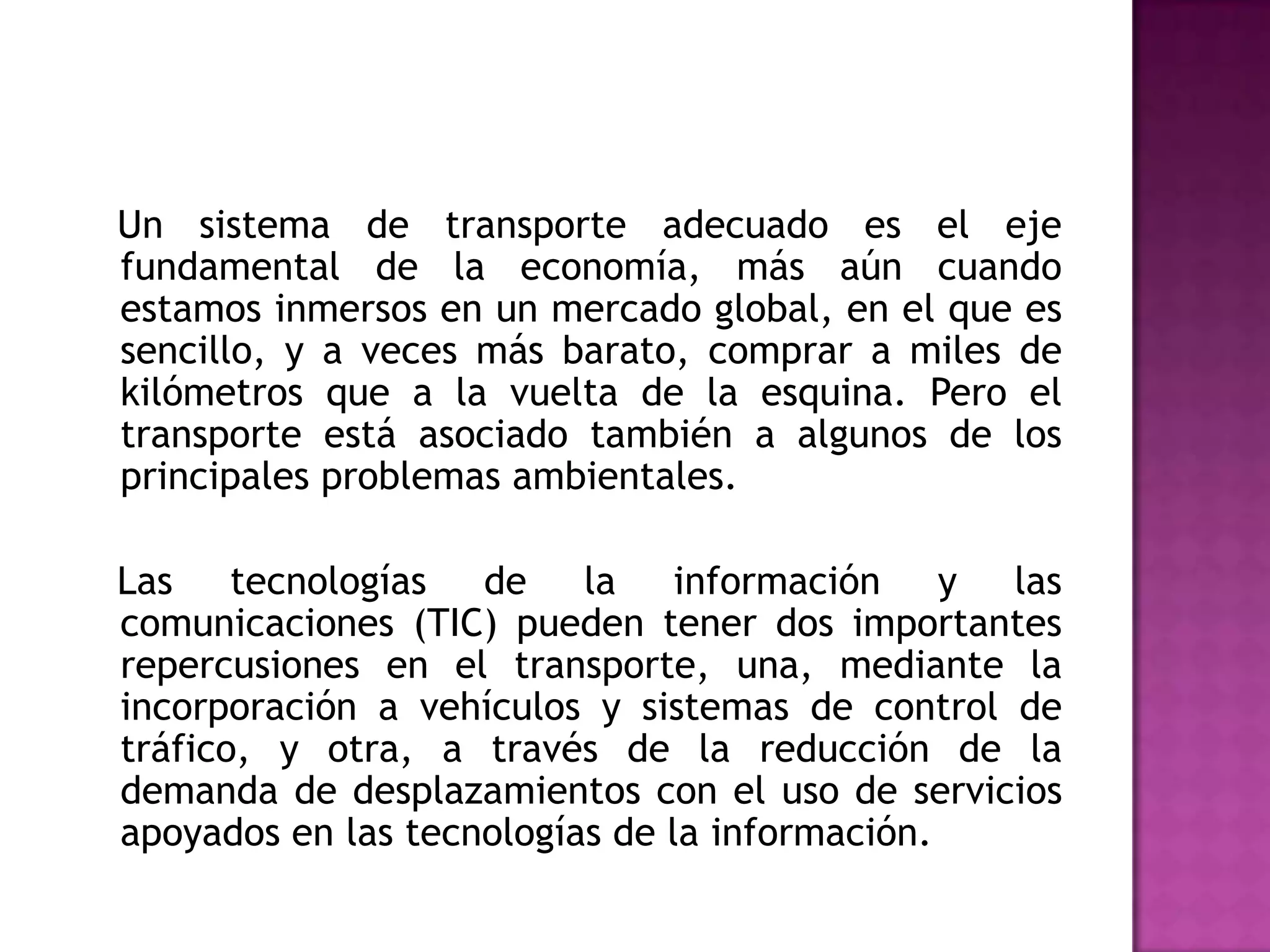 Un sistema de transporte adecuado es el eje
fundamental de la economía, más aún cuando
estamos inmersos en un mercado global, en el que es
sencillo, y a veces más barato, comprar a miles de
kilómetros que a la vuelta de la esquina. Pero el
transporte está asociado también a algunos de los
principales problemas ambientales.

Las tecnologías de la información y las
comunicaciones (TIC) pueden tener dos importantes
repercusiones en el transporte, una, mediante la
incorporación a vehículos y sistemas de control de
tráfico, y otra, a través de la reducción de la
demanda de desplazamientos con el uso de servicios
apoyados en las tecnologías de la información.
 