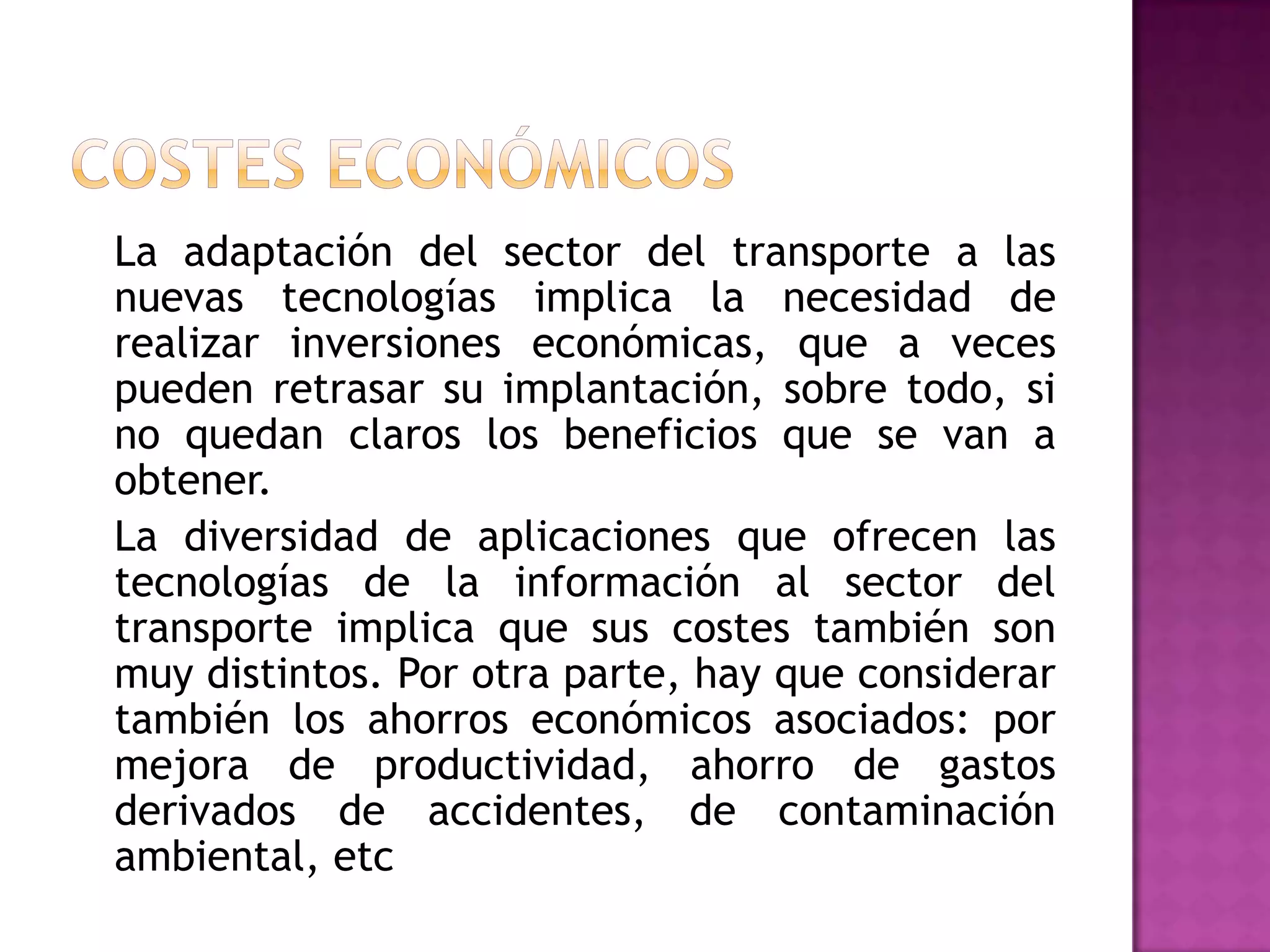 La adaptación del sector del transporte a las
nuevas tecnologías implica la necesidad de
realizar inversiones económicas, que a veces
pueden retrasar su implantación, sobre todo, si
no quedan claros los beneficios que se van a
obtener.
La diversidad de aplicaciones que ofrecen las
tecnologías de la información al sector del
transporte implica que sus costes también son
muy distintos. Por otra parte, hay que considerar
también los ahorros económicos asociados: por
mejora de productividad, ahorro de gastos
derivados de accidentes, de contaminación
ambiental, etc
 