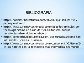 • http://noticias.iberestudios.com/%C2%BFque-son-las-tic-y-
para-que-sirven/
• http://www.turismoytecnologia.com/todos-los-articulos-de-
tecnologia/item/3617-uso-de-tics-en-turismo-nuevas-
tecnologias-al-servicio-del-viajero
• http://competitividadturistica.com/tics-turisticas/como-han-
influido-las-tics-en-el-turismo/
• http://www.turismoytecnologia.com/component/k2/item/24
11-los-hoteles-con-la-tecnologia-mas-innovadora-del-mundo
BIBLIOGRAFIA
 