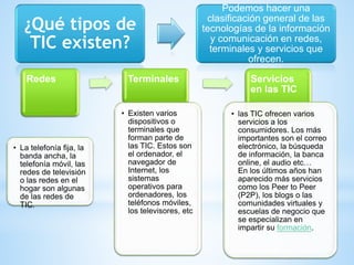 ¿Qué tipos de
TIC existen?
Podemos hacer una
clasificación general de las
tecnologías de la información
y comunicación en redes,
terminales y servicios que
ofrecen.
Redes
• La telefonía fija, la
banda ancha, la
telefonía móvil, las
redes de televisión
o las redes en el
hogar son algunas
de las redes de
TIC.
Terminales
• Existen varios
dispositivos o
terminales que
forman parte de
las TIC. Estos son
el ordenador, el
navegador de
Internet, los
sistemas
operativos para
ordenadores, los
teléfonos móviles,
los televisores, etc
Servicios
en las TIC
• las TIC ofrecen varios
servicios a los
consumidores. Los más
importantes son el correo
electrónico, la búsqueda
de información, la banca
online, el audio etc…
En los últimos años han
aparecido más servicios
como los Peer to Peer
(P2P), los blogs o las
comunidades virtuales y
escuelas de negocio que
se especializan en
impartir su formación.
 