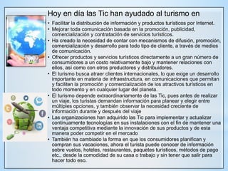 Hoy en día las Tic han ayudado al turismo en
• Facilitar la distribución de información y productos turísticos por Internet.
• Mejorar toda comunicación basada en la promoción, publicidad,
comercialización y contratación de servicios turísticos.
• Ha creado la necesidad de contar con mecanismos de difusión, promoción,
comercialización y desarrollo para todo tipo de cliente, a través de medios
de comunicación.
• Ofrecer productos y servicios turísticos directamente a un gran número de
consumidores a un costo relativamente bajo y mantener relaciones con
ellos, así como con otros productores y distribuidores.
• El turismo busca atraer clientes internacionales, lo que exige un desarrollo
importante en materia de infraestructura, en comunicaciones que permitan
y faciliten la promoción y comercialización de los atractivos turísticos en
todo momento y en cualquier lugar del planeta.
• El turismo depende extraordinariamente de las Tic, pues antes de realizar
un viaje, los turistas demandan información para planear y elegir entre
múltiples opciones, y también observar la necesidad creciente de
información durante y después del viaje
• Las organizaciones han adquirido las Tic para implementar y actualizar
continuamente tecnologías en sus instalaciones con el fin de mantener una
ventaja competitiva mediante la innovación de sus productos y de esta
manera poder competir en el mercado
• También ha cambiado la forma en que los consumidores planifican y
compran sus vacaciones, ahora el turista puede conocer de información
sobre vuelos, hoteles, restaurantes, paquetes turísticos, métodos de pago
etc., desde la comodidad de su casa o trabajo y sin tener que salir para
hacer todo eso.
 