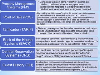 • Conocidos también como “FRONT”, operan en
hoteles; contienen información y procesan
transacciones respecto a la disponibilidad de las
habitaciones, reservaciones y cargos al huésped.
Property Management
Systems (PMS
• Sistema que registra las llamadas telefónicas realizadas
desde una habitación para su cobro al huésped; tiene
conexión directa (automática) con el conmutador.
Point of Sale (POS)
• Conocidos también como “puntos de venta”, son sistemas que
procesan las operaciones de los centros de consumo
(restaurantes, centros nocturnos, etc.) para emitir una cuenta
que se paga por el consumidor, en el caso de centros de
consumo independientes, o se carga a la cuenta de un huésped
de hotel
Tarificador (TARIF)
Back of the House
Systems (BACK)
Central Reservation
Systems (CRS)
Guest History (GH)
Son sistemas contables, administrativos y financieros que
manejan las operaciones del negocio, las cuales, en el caso de
la hotelería, pueden provenir de los sistemas PMS y POS.
Son centrales de voz operados por compañías para
procesar reservaciones a través de llamadas “sin-
cargo” (número 800) y reservaciones electrónicas
Es el registro histórico automatizado del uso de servicios
turísticos por una persona; tiene la virtud de almacenar sus
gustos y preferencias. Constituye una modalidad de aplicación de
la estrategia “Customer Relationship nagement” (CRM).
 